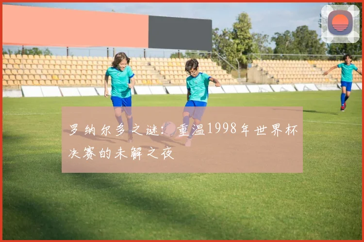 罗纳尔多之谜：重温1998年世界杯决赛的未解之夜
