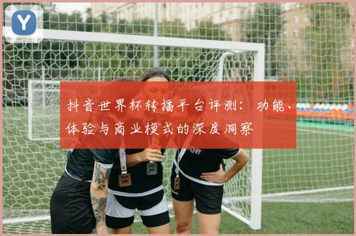 抖音世界杯转播平台评测：功能、体验与商业模式的深度洞察