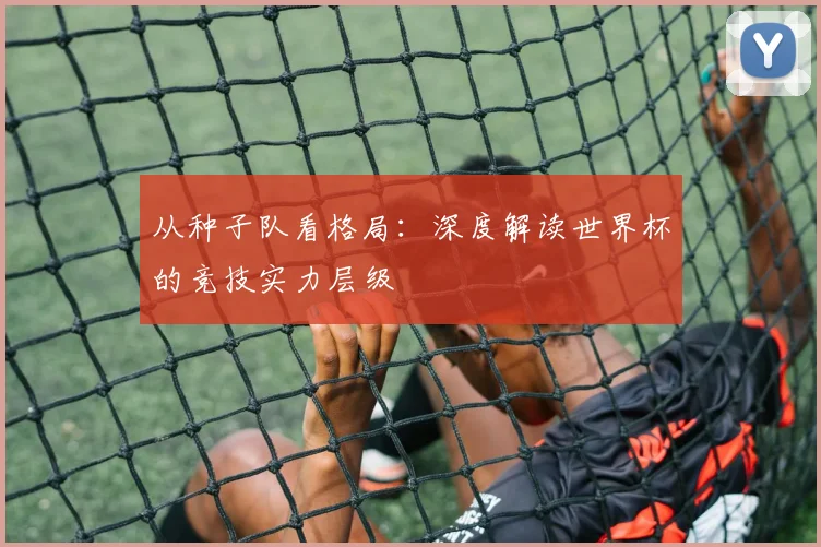 从种子队看格局:深度解读世界杯的竞技实力层级