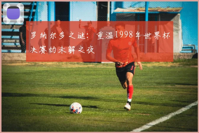 罗纳尔多之谜：重温1998年世界杯决赛的未解之夜