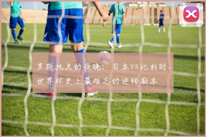 罗斯托夫的夜晚：日本vs比利时，世界杯史上最难忘的逆转剧本